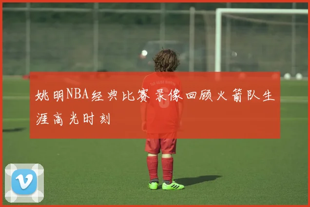 姚明NBA经典比赛录像回顾火箭队生涯高光时刻
