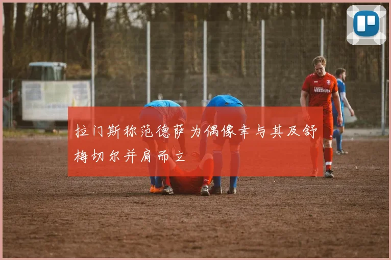拉门斯称范德萨为偶像幸与其及舒梅切尔并肩而立