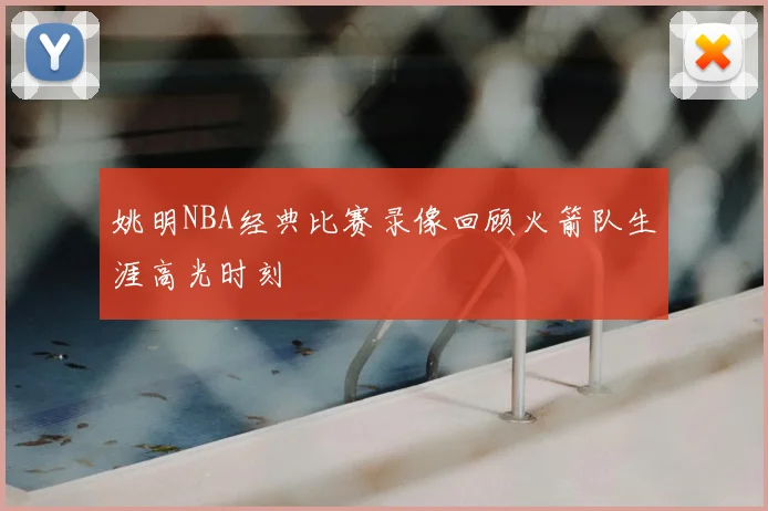姚明NBA经典比赛录像回顾火箭队生涯高光时刻