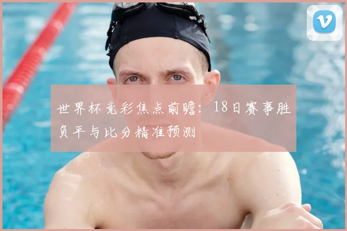 世界杯竞彩焦点前瞻:18日赛事胜负平与比分精准预测