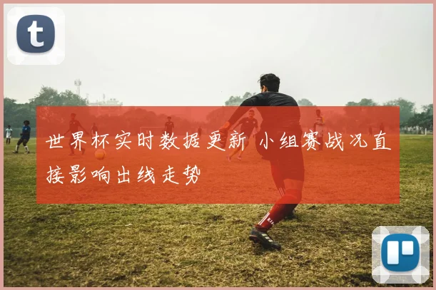 世界杯实时数据更新 小组赛战况直接影响出线走势