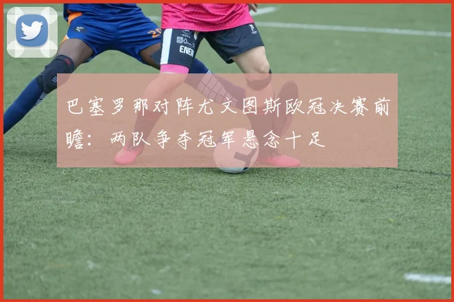 巴塞罗那对阵尤文图斯欧冠决赛前瞻:两队争夺冠军悬念十足