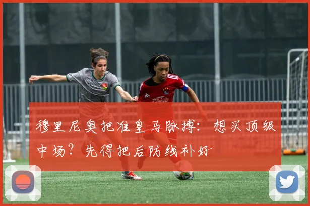 穆里尼奥把准皇马脉搏:想买顶级中场?先得把后防线补好