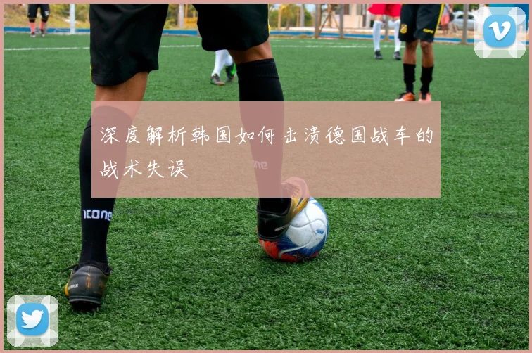 深度解析韩国如何击溃德国战车的战术失误