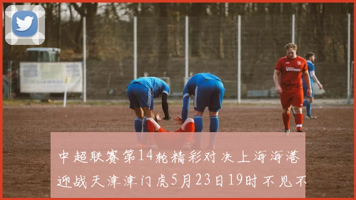 中超联赛第14轮精彩对决上海海港迎战天津津门虎5月23日19时不见不散