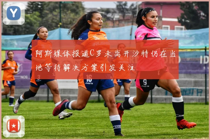 阿斯媒体报道C罗未离开沙特仍在当地等待解决方案引发关注