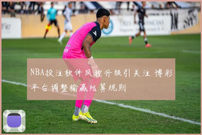 NBA投注软件风控升级引关注 博彩平台调整输赢结算规则