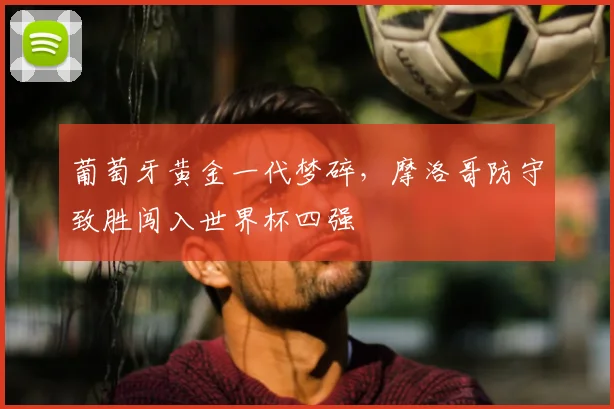 葡萄牙黄金一代梦碎,摩洛哥防守致胜闯入世界杯四强