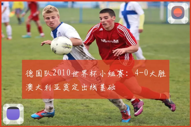 德国队2010世界杯小组赛:4-0大胜澳大利亚奠定出线基础