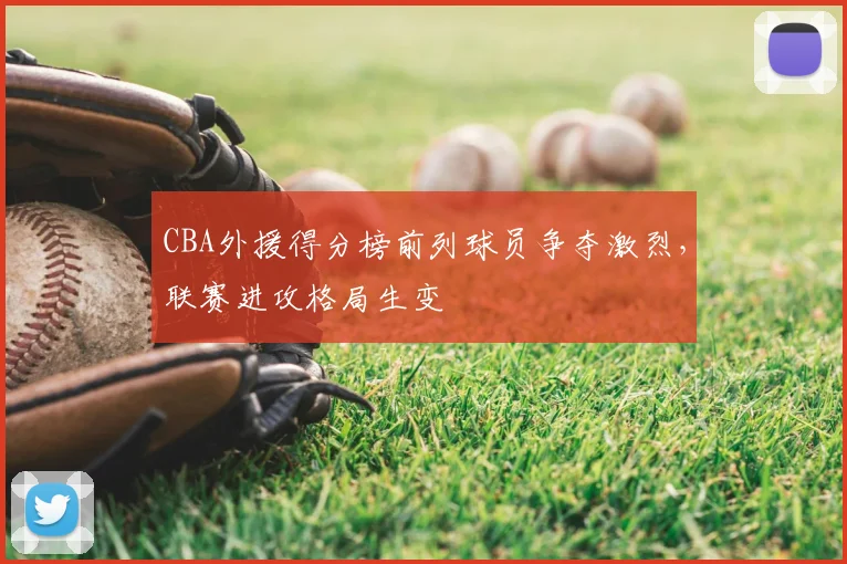CBA外援得分榜前列球员争夺激烈，联赛进攻格局生变