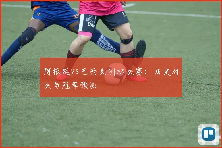 阿根廷vs巴西美洲杯决赛:历史对决与冠军预测