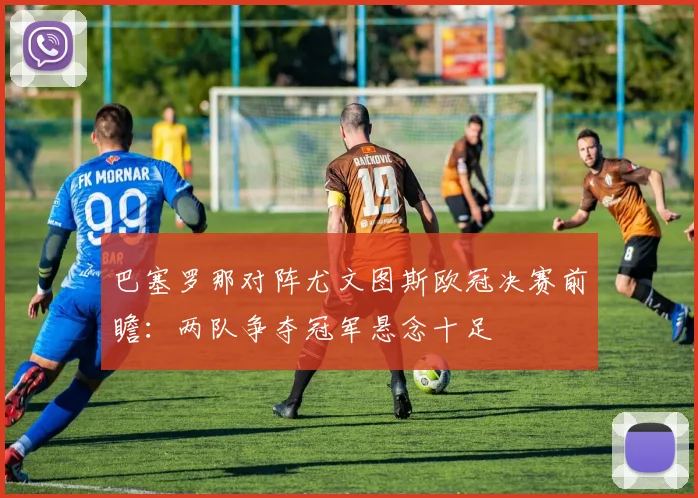 巴塞罗那对阵尤文图斯欧冠决赛前瞻：两队争夺冠军悬念十足