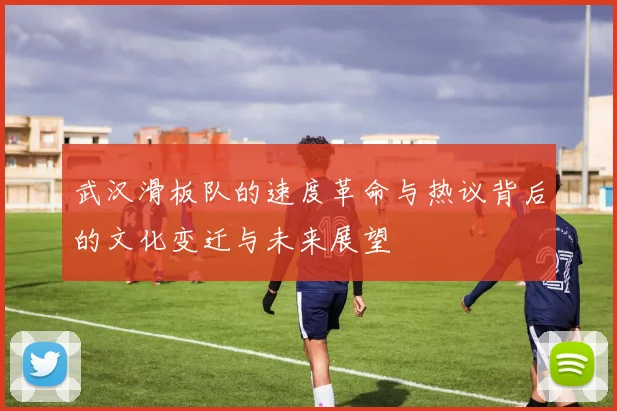 武汉滑板队的速度革命与热议背后的文化变迁与未来展望