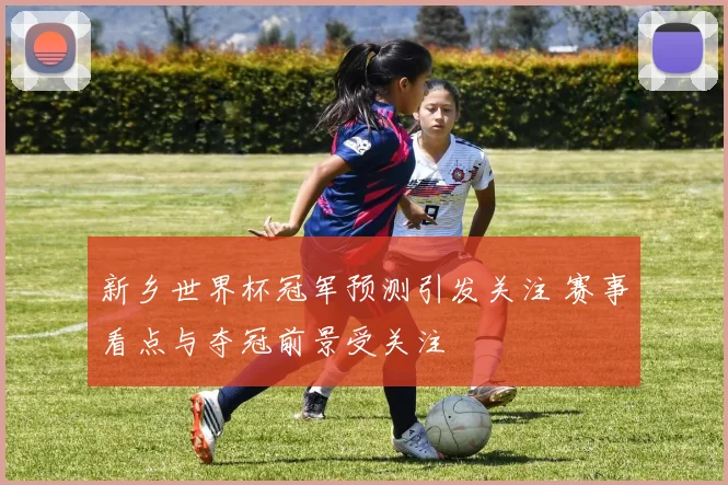 新乡世界杯冠军预测引发关注 赛事看点与夺冠前景受关注