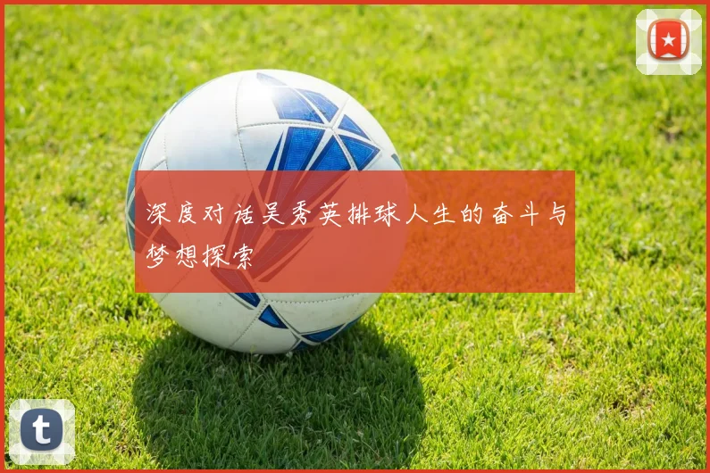 深度对话吴秀英排球人生的奋斗与梦想探索