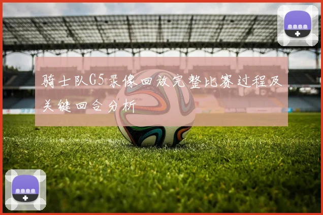 骑士队G5录像回放完整比赛过程及关键回合分析
