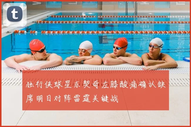 独行侠球星东契奇左膝酸痛确认缺席明日对阵雷霆关键战