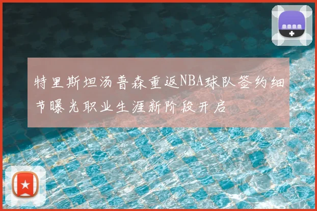 特里斯坦汤普森重返NBA球队签约细节曝光职业生涯新阶段开启