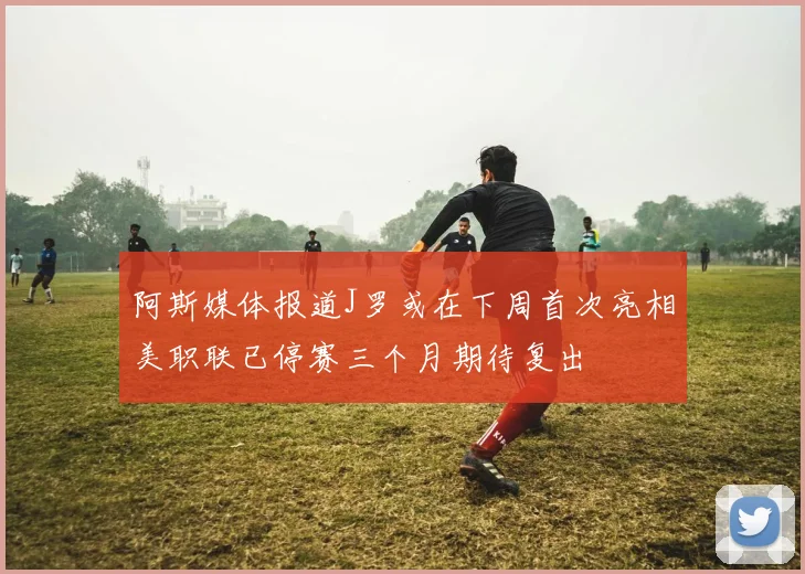 阿斯媒体报道J罗或在下周首次亮相美职联已停赛三个月期待复出