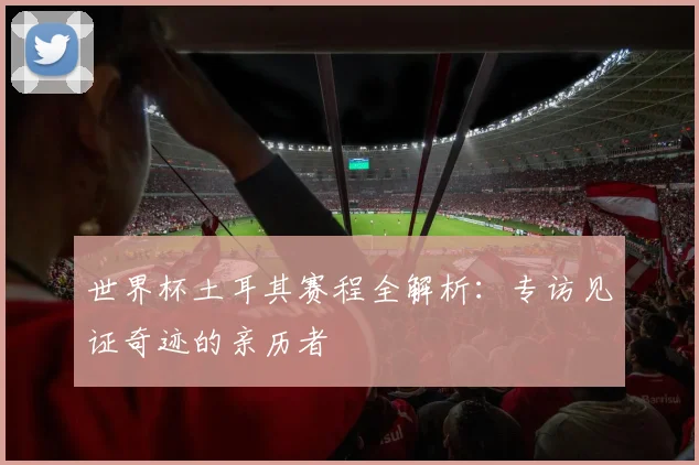 世界杯土耳其赛程全解析:专访见证奇迹的亲历者