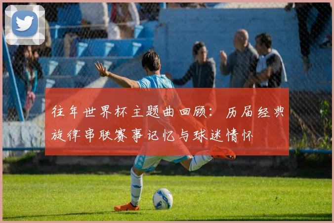 往年世界杯主题曲回顾:历届经典旋律串联赛事记忆与球迷情怀