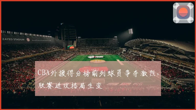 CBA外援得分榜前列球员争夺激烈，联赛进攻格局生变