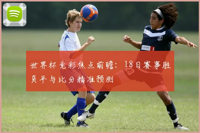 世界杯竞彩焦点前瞻:18日赛事胜负平与比分精准预测