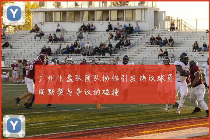 广州飞盘队团队协作引发热议球员间默契与争议的碰撞