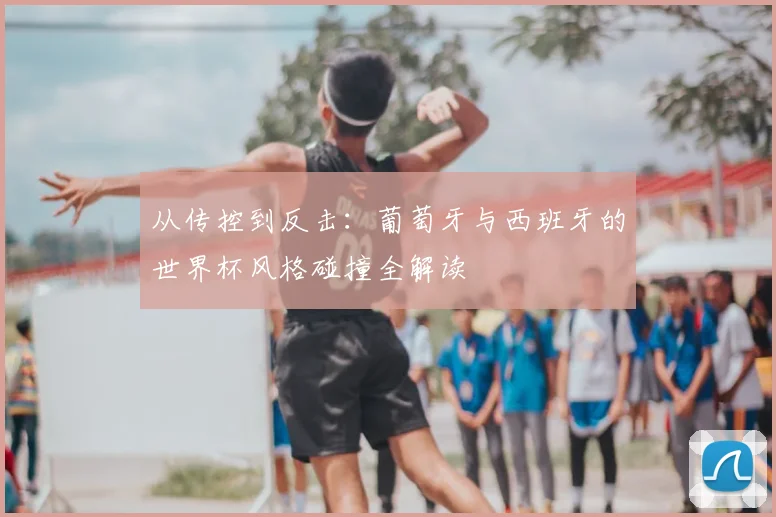 从传控到反击:葡萄牙与西班牙的世界杯风格碰撞全解读