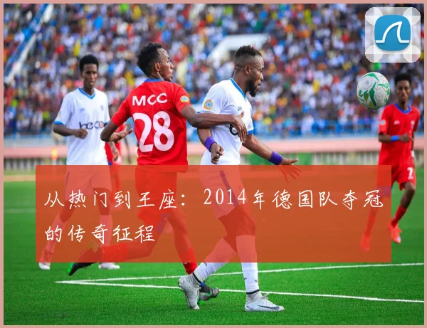 从热门到王座:2014年德国队夺冠的传奇征程